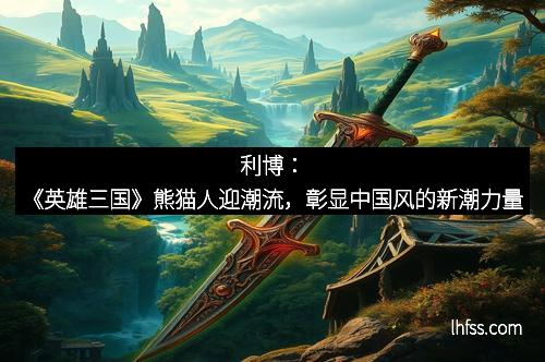 利博：《英雄三国》熊猫人迎潮流，彰显中国风的新潮力量